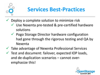 Services Best-Practices
 Deploy a complete solution to minimize risk
   Use Nexenta pre-tested & pre-certified hardware
     solutions
   Pogo Storage Director hardware configuration
     had gone through the rigorous testing and QA by
     Nexenta
 Take advantage of Nexenta Professional Services
 Test and document: failover, expected IOP loads,
  and de-duplication scenarios – cannot over-
  emphasize this!
 