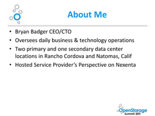 About Me
• Bryan Badger CEO/CTO
• Oversees daily business & technology operations
• Two primary and one secondary data center
  locations in Rancho Cordova and Natomas, Calif
• Hosted Service Provider’s Perspective on Nexenta
 