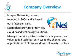 Company Overview
• Integral Networks, Inc was
  founded in 2004 and is based
  out of Rocklin, Calif.
• Established provider of turn-key
  cloud-based technology solutions,
• Managed services, infrastructure management, and
  value-added technical services to the channel and
  organizations of all sizes and from all market sectors
 
