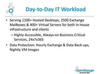 Day-to-Day IT Workload
• Serving 1100+ Hosted Desktops, 2500 Exchange
  Mailboxes & 400+ Virtual Servers for both in-house
  infrastructure and clients
   – Highly-Accessible, Always-on Business-Critical
     Services, 24x7x365
• Data Protection: Hourly Exchange & Data Back-ups,
  Nightly VM Images
 