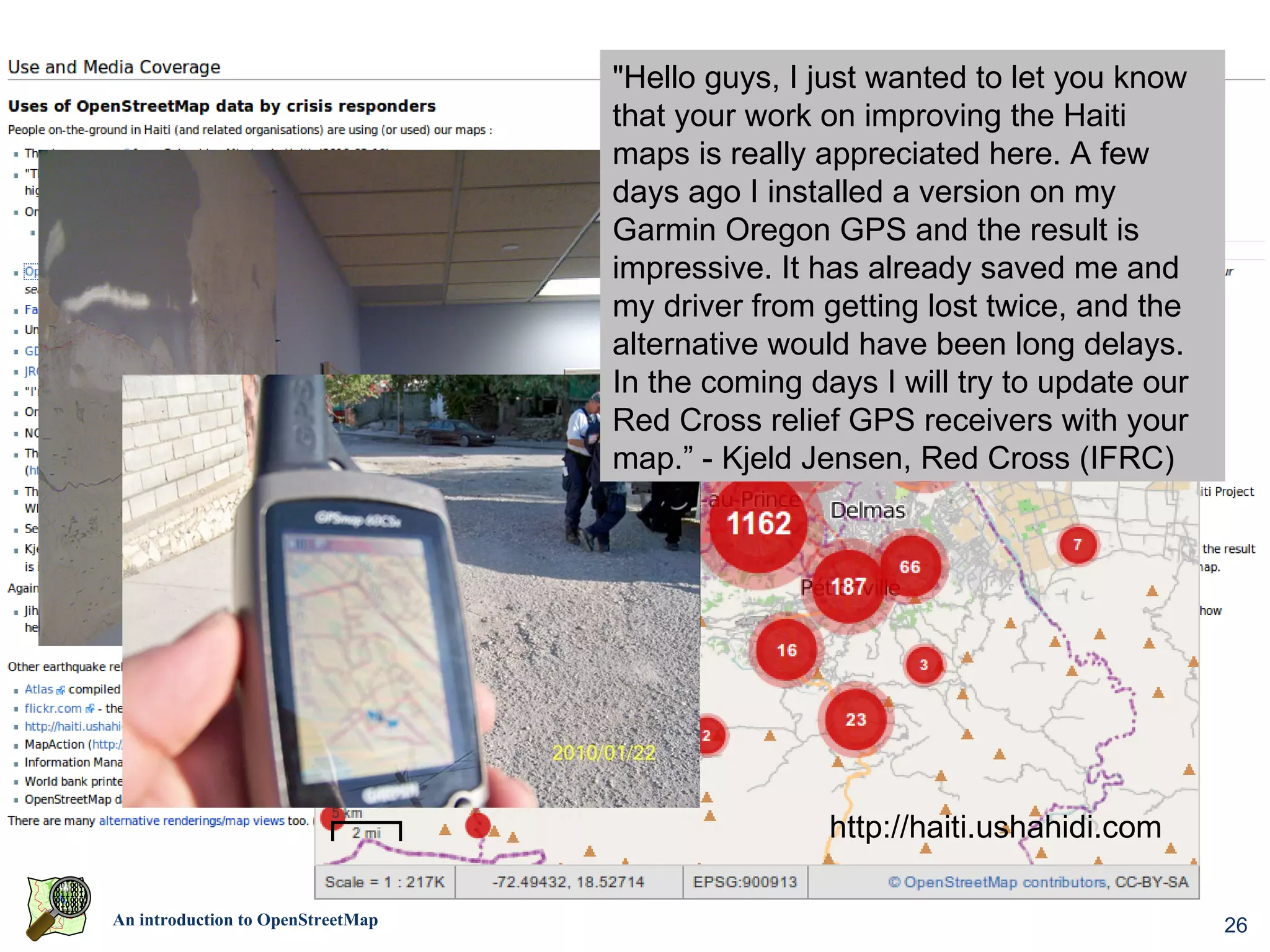 "Hello guys, I just wanted to let you know
                                         that your work on improving the Haiti
                                         maps is really appreciated here. A few
                                         days ago I installed a version on my
                                         Garmin Oregon GPS and the result is
                                         impressive. It has already saved me and
                                         my driver from getting lost twice, and the
                                         alternative would have been long delays.
                                         In the coming days I will try to update our
                                         Red Cross relief GPS receivers with your
                                         map.” - Kjeld Jensen, Red Cross (IFRC)




                    World Bank Situation Room




                                                         http://haiti.ushahidi.com

An introduction to OpenStreetMap                                                       26
 
