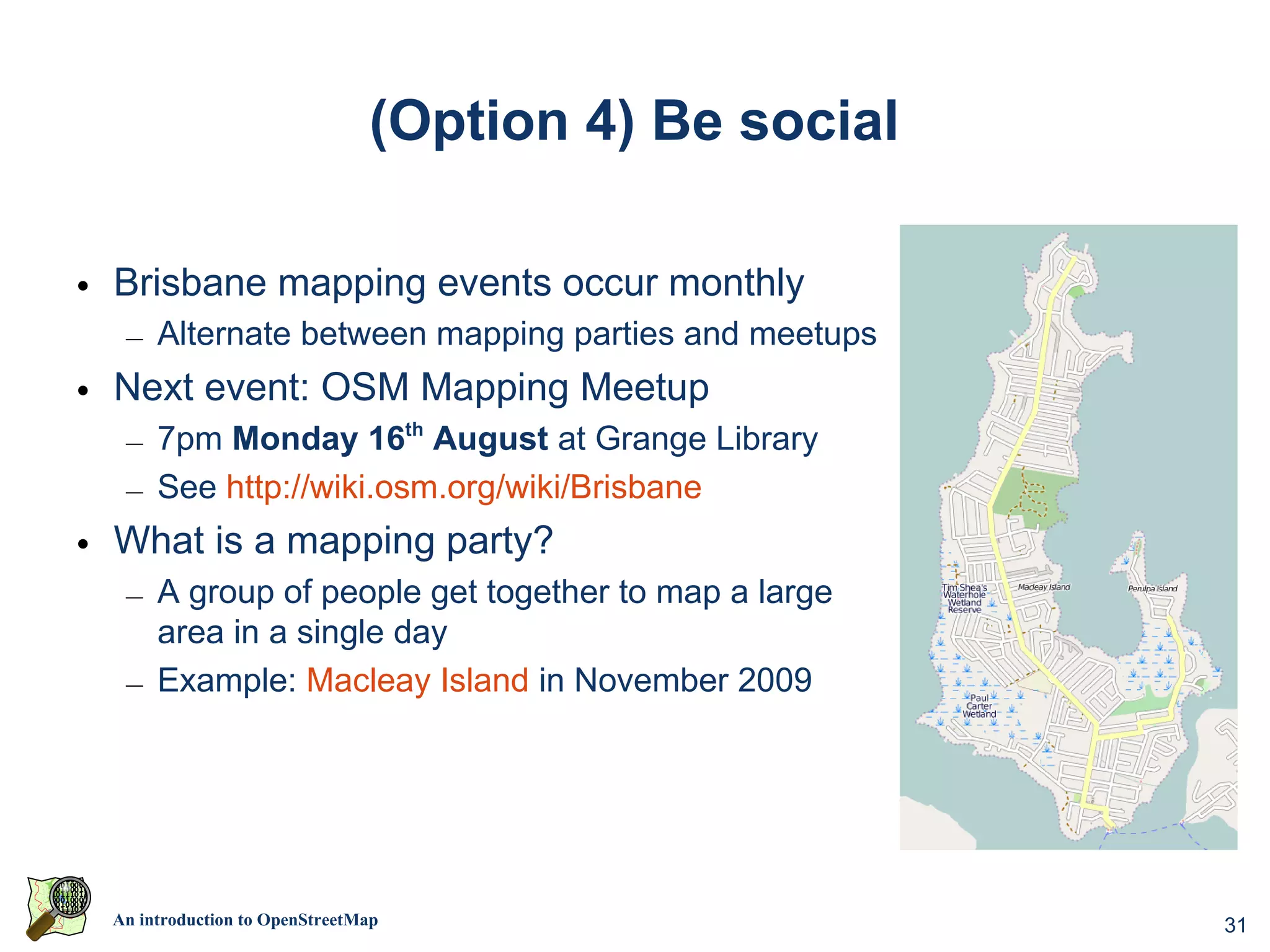 (Option 4) Be social

• Brisbane mapping events occur monthly
  – Alternate between mapping parties and meetups
• Next event: OSM Mapping Meetup
  – 7pm Monday 16th August at Grange Library
  – See http://wiki.osm.org/wiki/Brisbane
• What is a mapping party?
  – A group of people get together to map a large
    area in a single day
  – Example: Macleay Island in November 2009




 An introduction to OpenStreetMap                     31
 