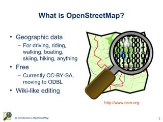 What is OpenStreetMap?

• Geographic data
    – For driving, riding,
      walking, boating,
      skiing, hiking, anything
• Free
    – Currently CC-BY-SA,
      moving to ODBL
• Wiki-like editing
                                       http://www.osm.org


 An introduction to OpenStreetMap                           2
 