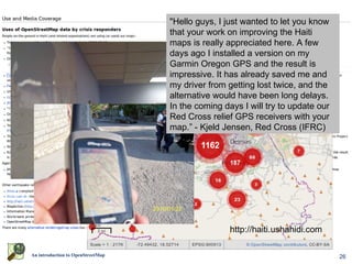 "Hello guys, I just wanted to let you know
                                         that your work on improving the Haiti
                                         maps is really appreciated here. A few
                                         days ago I installed a version on my
                                         Garmin Oregon GPS and the result is
                                         impressive. It has already saved me and
                                         my driver from getting lost twice, and the
                                         alternative would have been long delays.
                                         In the coming days I will try to update our
                                         Red Cross relief GPS receivers with your
                                         map.” - Kjeld Jensen, Red Cross (IFRC)




                    World Bank Situation Room




                                                         http://haiti.ushahidi.com

An introduction to OpenStreetMap                                                       26
 