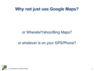 Why not just use Google Maps?




                      or WhereIs/Yahoo/Bing Maps?

               or whatever is on your GPS/Phone?




An introduction to OpenStreetMap                    3
 