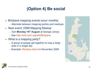 (Option 4) Be social

• Brisbane mapping events occur monthly
  – Alternate between mapping parties and meetups
• Next event: OSM Mapping Meetup
  – 7pm Monday 16th August at Grange Library
  – See http://wiki.osm.org/wiki/Brisbane
• What is a mapping party?
  – A group of people get together to map a large
    area in a single day
  – Example: Macleay Island in November 2009




 An introduction to OpenStreetMap                     31
 