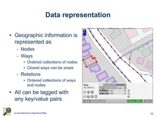 Data representation

• Geographic information is
  represented as
   – Nodes
   – Ways
          • Ordered collections of nodes
          • Closed ways can be areas
   – Relations
          • Ordered collections of ways
            and nodes
• All can be tagged with
  any key/value pairs

 An introduction to OpenStreetMap                    32
 