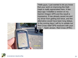 "Hello guys, I just wanted to let you know
                                         that your work on improving the Haiti
                                         maps is really appreciated here. A few
                                         days ago I installed a version on my
                                         Garmin Oregon GPS and the result is
                                         impressive. It has already saved me and
                                         my driver from getting lost twice, and the
                                         alternative would have been long delays.
                                         In the coming days I will try to update our
                                         Red Cross relief GPS receivers with your
                                         map.” - Kjeld Jensen, Red Cross (IFRC)




                    World Bank Situation Room




An introduction to OpenStreetMap                                                       24
 