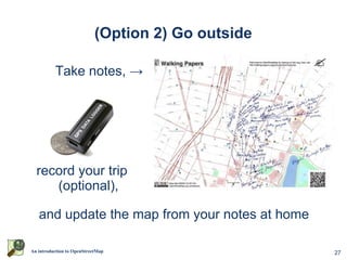 (Option 2) Go outside

          Take notes, →




  record your trip
     (optional),

   and update the map from your notes at home

An introduction to OpenStreetMap                    27
 