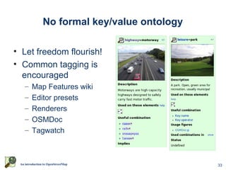 No formal key/value ontology

• Let freedom flourish!
• Common tagging is
  encouraged
    –    Map Features wiki
    –    Editor presets
    –    Renderers
    –    OSMDoc
    –    Tagwatch



 An introduction to OpenStreetMap              33
 