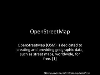 OpenStreetMap OpenStreetMap (OSM) is dedicated to creating and providing geographic data, such as street maps, worldwide, for free. [1] [1] http://wiki.openstreetmap.org/wiki/Press 