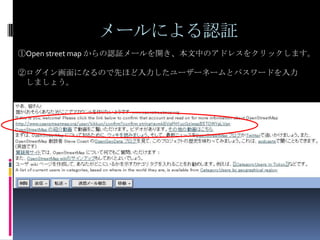 メールによる認証
①Open street map からの認証メールを開き、本文中のアドレスをクリックします。

②ログイン画面になるので先ほど入力したユーザーネームとパスワードを入力
 しましょう。
 