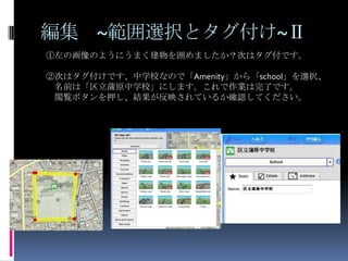 編集 ~範囲選択とタグ付け~Ⅱ
①左の画像のようにうまく建物を囲めましたか？次はタグ付です。

②次はタグ付けです、中学校なので「Amenity」から「school」を選択、
 名前は「区立蒲原中学校」にします。これで作業は完了です。
 閲覧ボタンを押し、結果が反映されているか確認してください。
 