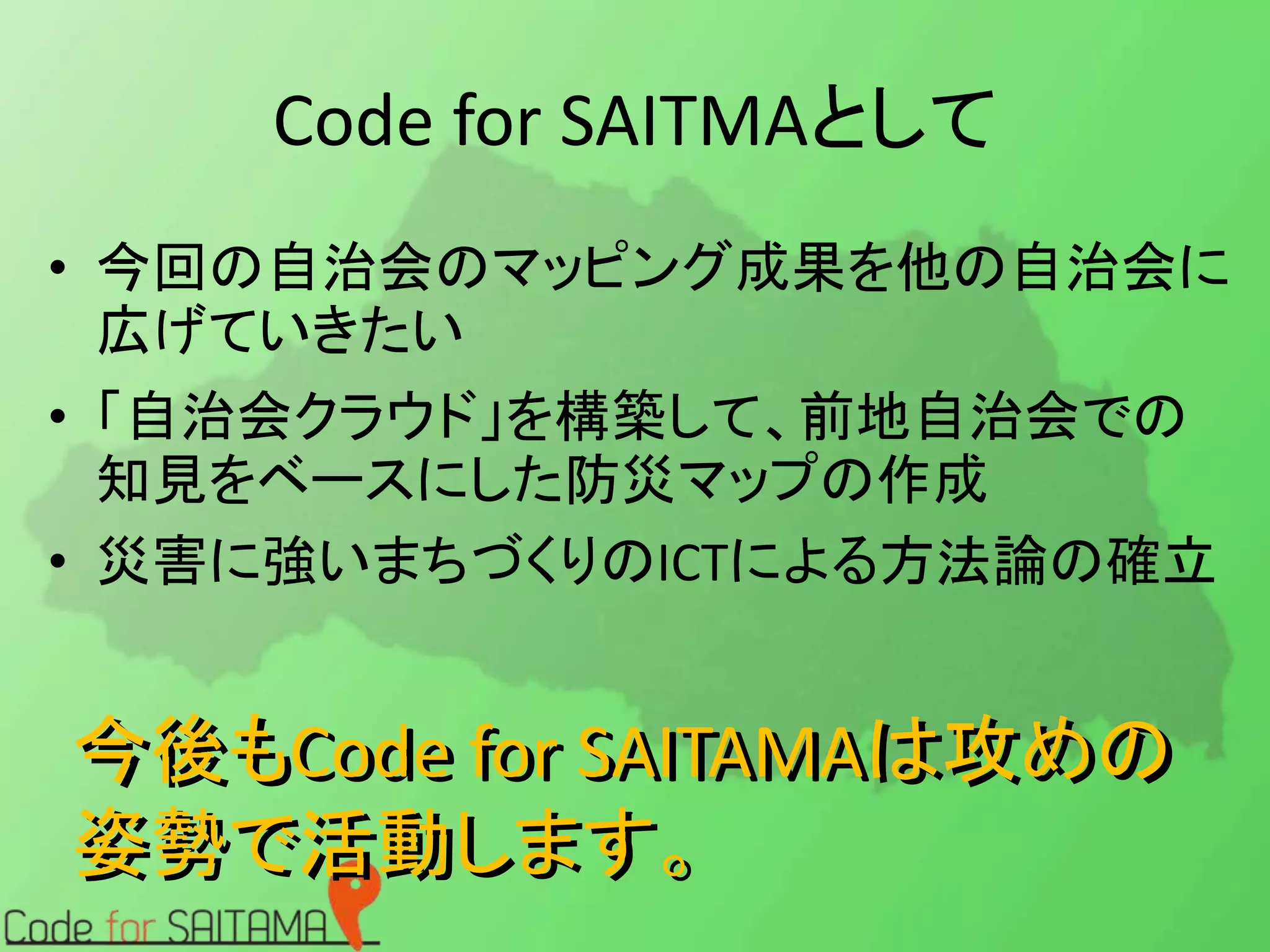 Code for SAITMAとして 
• 今回の自治会のマッピング成果を他の自治会に 
広げていきたい 
• 「自治会クラウド」を構築して、前地自治会での 
知見をベースにした防災マップの作成 
• 災害に強いまちづくりのICTによる方法論の確立 
今後もCode for SAITAMAは攻めの 
姿勢で活動します。 
 