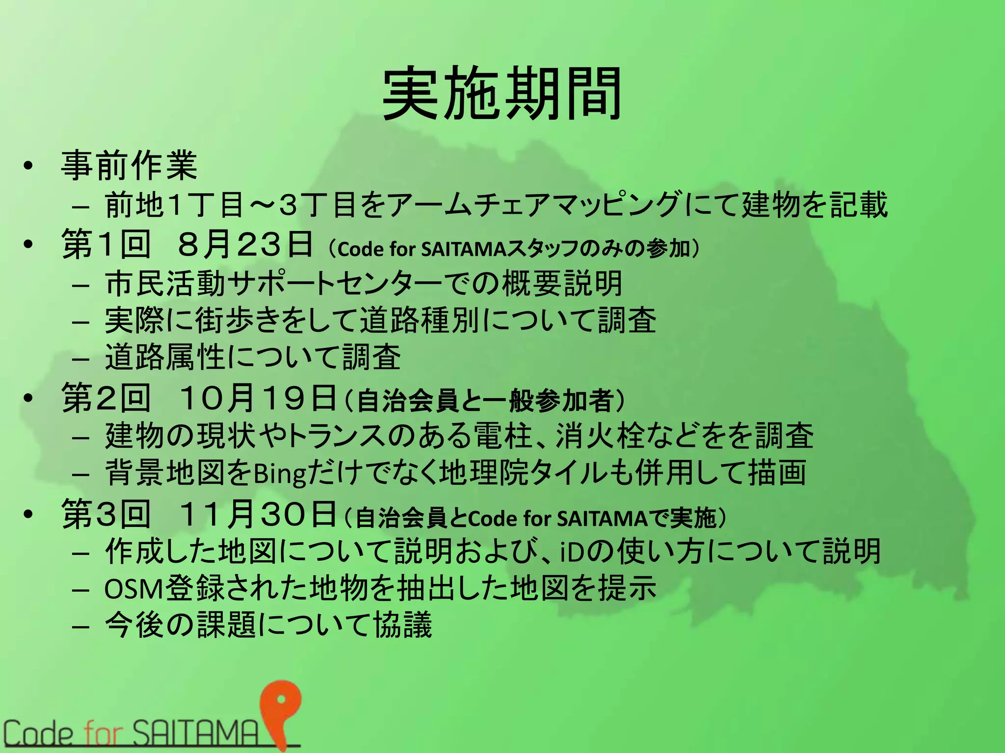 実施期間 
• 事前作業 
– 前地１丁目～３丁目をアームチェアマッピングにて建物を記載 
• 第１回８月２３日（Code for SAITAMAスタッフのみの参加） 
– 市民活動サポートセンターでの概要説明 
– 実際に街歩きをして道路種別について調査 
– 道路属性について調査 
• 第２回１０月１９日（自治会員と一般参加者） 
– 建物の現状やトランスのある電柱、消火栓などをを調査 
– 背景地図をBingだけでなく地理院タイルも併用して描画 
• 第３回１１月３０日（自治会員とCode for SAITAMAで実施） 
– 作成した地図について説明および、iDの使い方について説明 
– OSM登録された地物を抽出した地図を提示 
– 今後の課題について協議 
 