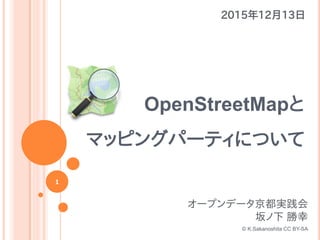 1
OpenStreetMapと
マッピングパーティについて
2015年12月13日
オープンデータ京都実践会
坂ノ下 勝幸
© K.Sakanoshita CC BY-SA
 