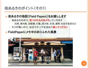 12
街あるきのポイント（その１）
 街あるきの地図（Field Papers）をお渡しします
 街あるきの中で、見つけたものをメモしていきます
• 石碑、案内板、自販機、灯籠、消火栓、生垣、建物・お店の名前など
 キリが無いので、自分でテーマを決めて絞ってください
 FieldPaperにメモ中のありふれた風景
 