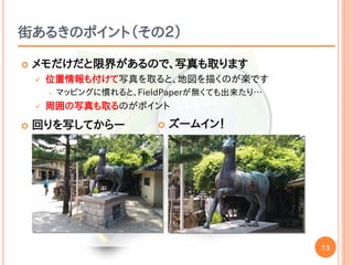 13
街あるきのポイント（その２）
 メモだけだと限界があるので、写真も取ります
 位置情報も付けて写真を取ると、地図を描くのが楽です
• マッピングに慣れると、FieldPaperが無くても出来たり…
 周囲の写真も取るのがポイント
 回りを写してからー  ズームイン！
 