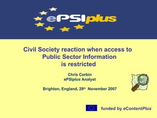Civil Society reaction when access to   Public Sector Information is restricted Chris Corbin ePSI plus  Analyst Brighton, England, 29 th   November 2007 funded by  e Content Plus   