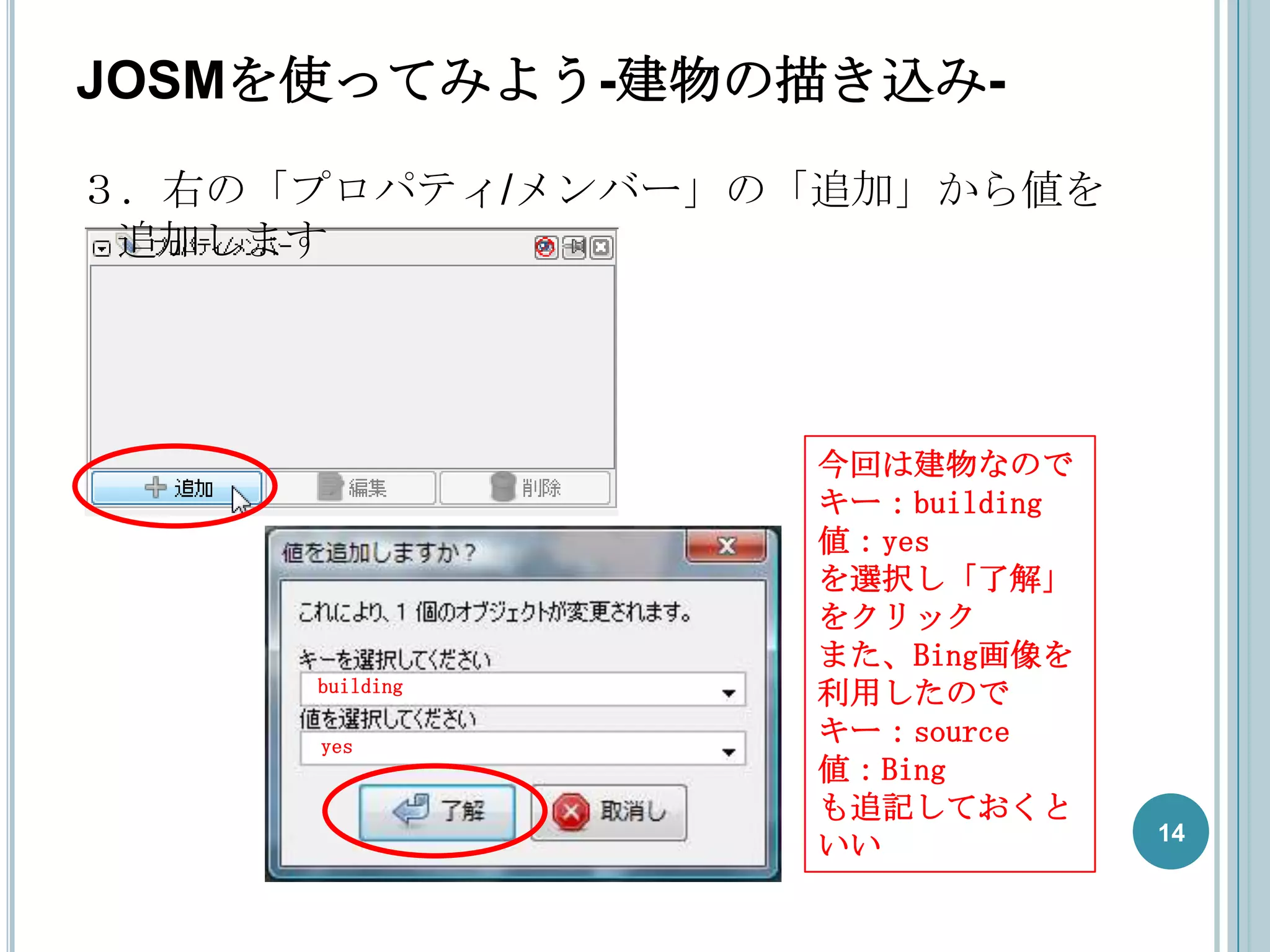 JOSMを使ってみよう-建物の描き込み-
３．右の「プロパティ/メンバー」の「追加」から値を
 追加します




                  今回は建物なので
                  キー：building
                  値：yes
                  を選択し「了解」
                  をクリック
                  また、Bing画像を
     building
                  利用したので
     yes
                  キー：source
                  値：Bing
                  も追記しておくと
                                14
                  いい
 