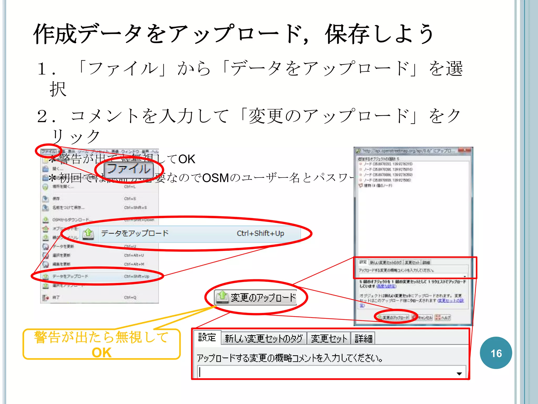 作成データをアップロード，保存しよう
１．「ファイル」から「データをアップロード」を選
 択
２．コメントを入力して「変更のアップロード」をク
 リック
＊警告が出ても無視してOK
＊初回では認証が必要なのでOSMのユーザー名とパスワードを入力




警告が出たら無視して
    OK                            16
 