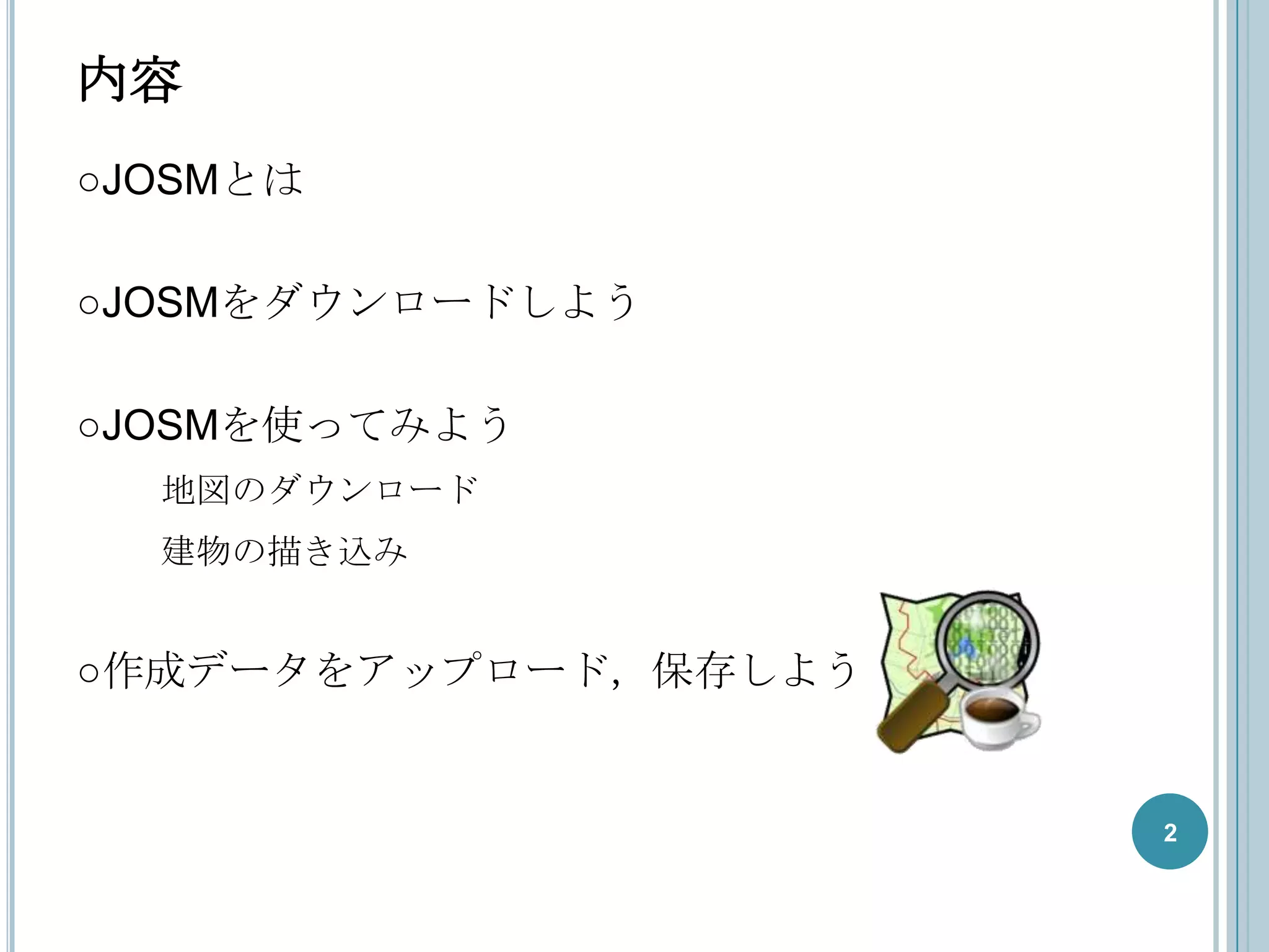内容
○JOSMとは

○JOSMをダウンロードしよう

○JOSMを使ってみよう
  地図のダウンロード
  建物の描き込み


○作成データをアップロード，保存しよう


                      2
 