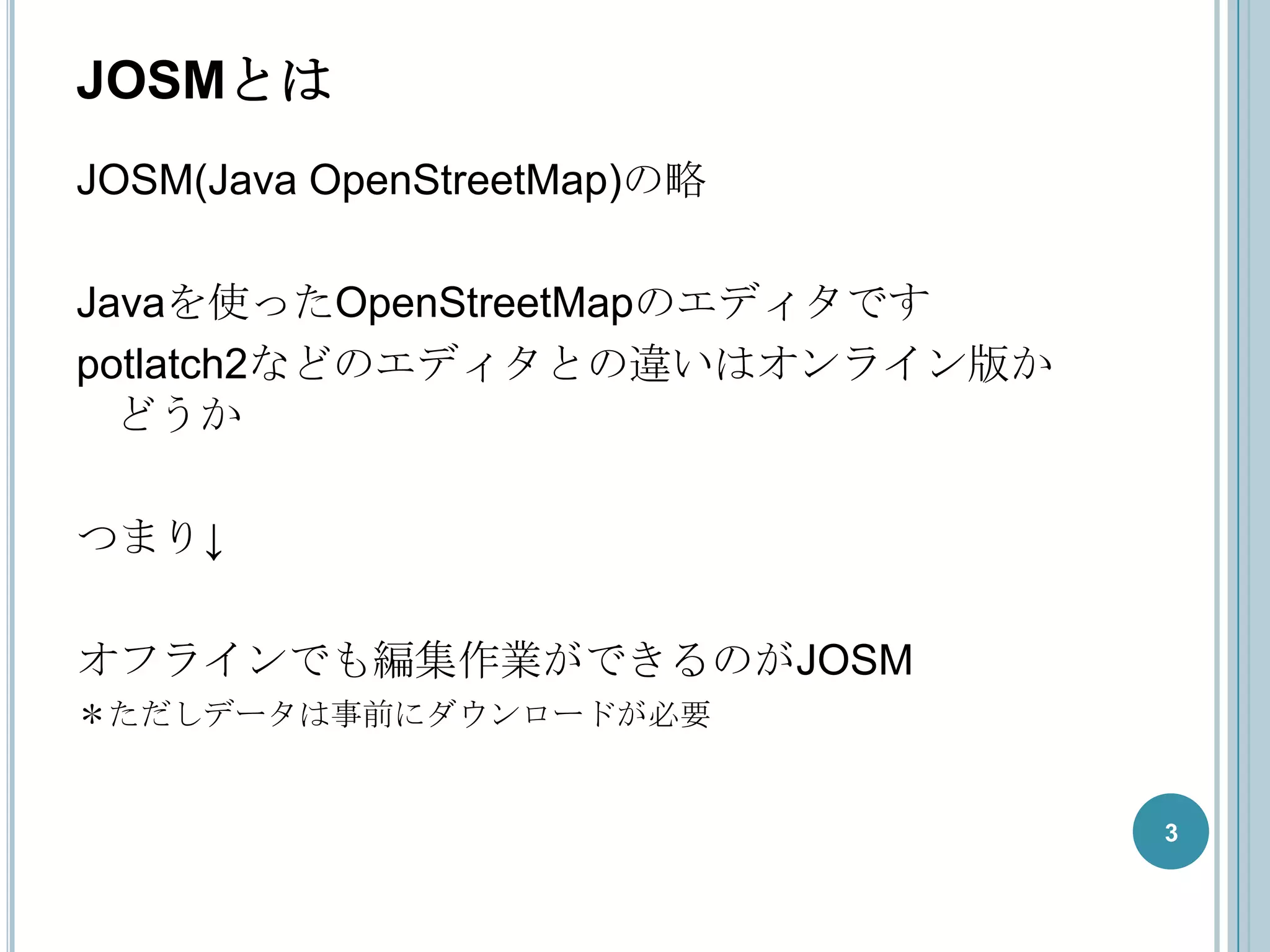 JOSMとは
JOSM(Java OpenStreetMap)の略

Javaを使ったOpenStreetMapのエディタです
potlatch2などのエディタとの違いはオンライン版か
  どうか

つまり↓

オフラインでも編集作業ができるのがJOSM
＊ただしデータは事前にダウンロードが必要


                               3
 