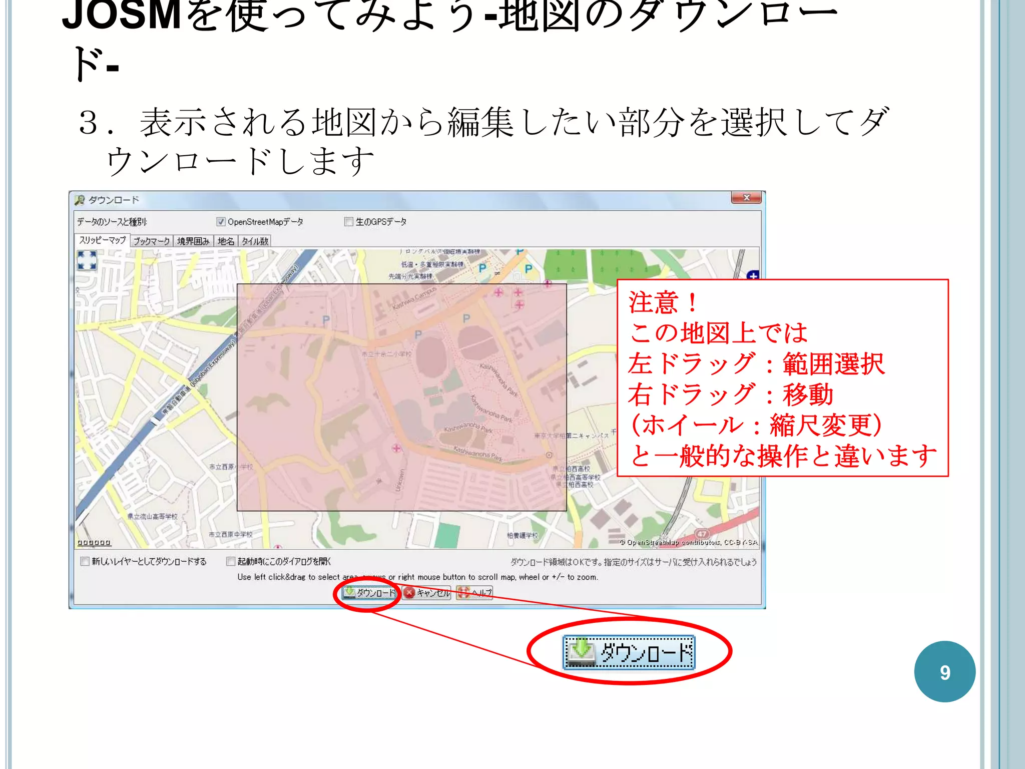 JOSMを使ってみよう-地図のダウンロー
ド-
３．表示される地図から編集したい部分を選択してダ
 ウンロードします



                注意！
                この地図上では
                左ドラッグ：範囲選択
                右ドラッグ：移動
                (ホイール：縮尺変更)
                と一般的な操作と違います




                               9
 