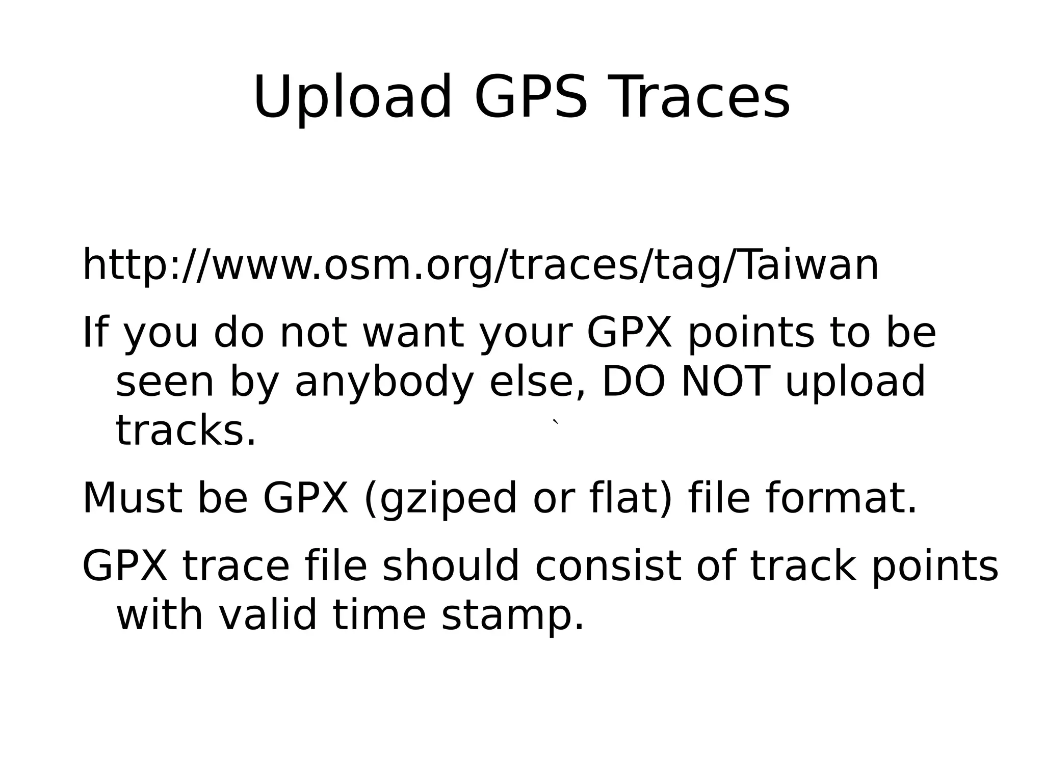 Upload GPS Traces

http://www.osm.org/traces/tag/Taiwan
If you do not want your GPX points to be
  seen by anybody else, DO NOT upload
  tracks.             `


Must be GPX (gziped or flat) file format.
GPX trace file should consist of track points
 with valid time stamp.
 