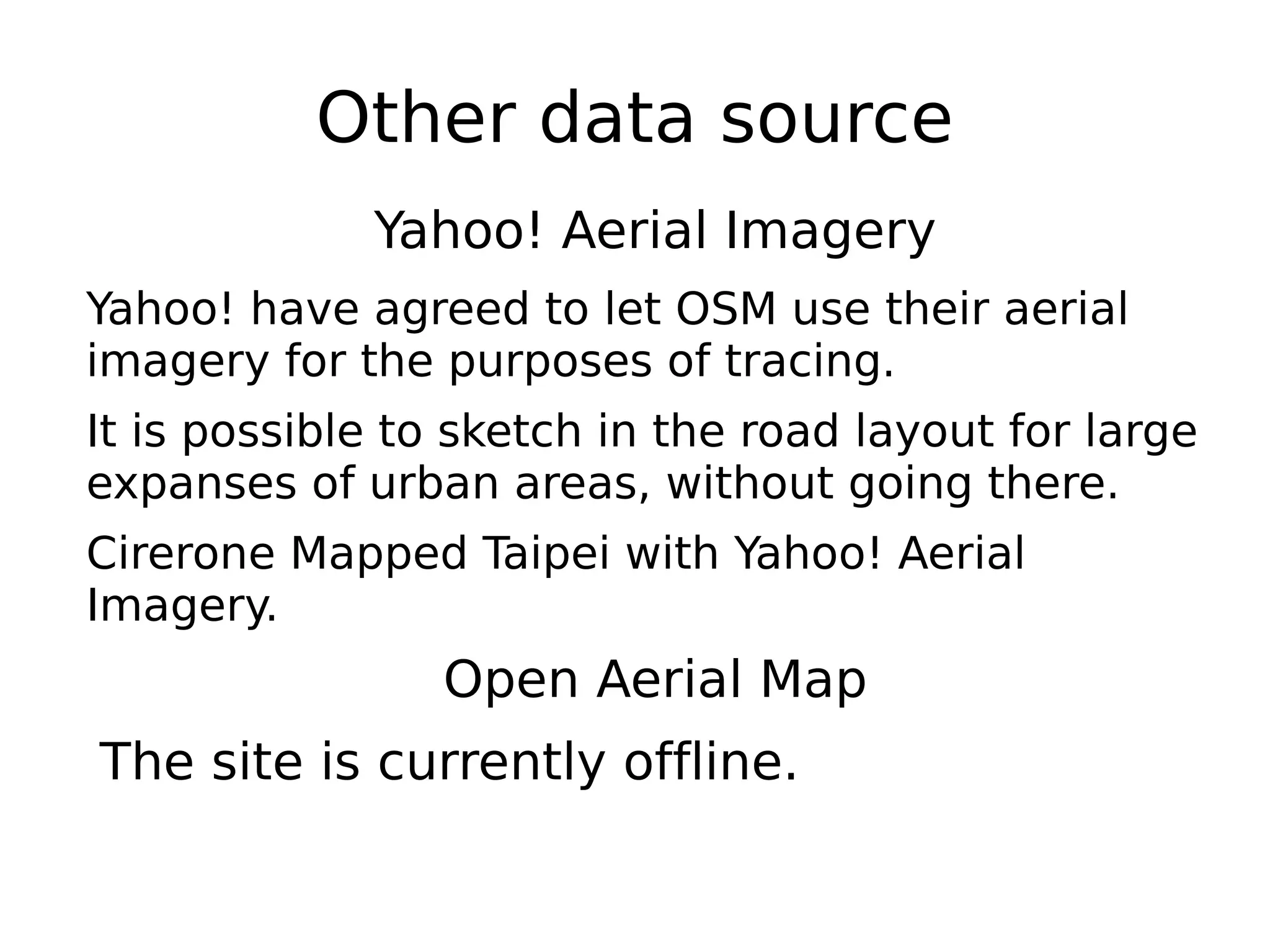 Other data source
             Yahoo! Aerial Imagery
Yahoo! have agreed to let OSM use their aerial
imagery for the purposes of tracing.
It is possible to sketch in the road layout for large
expanses of urban areas, without going there.
Cirerone Mapped Taipei with Yahoo! Aerial
Imagery.
                 Open Aerial Map
The site is currently offline.
 