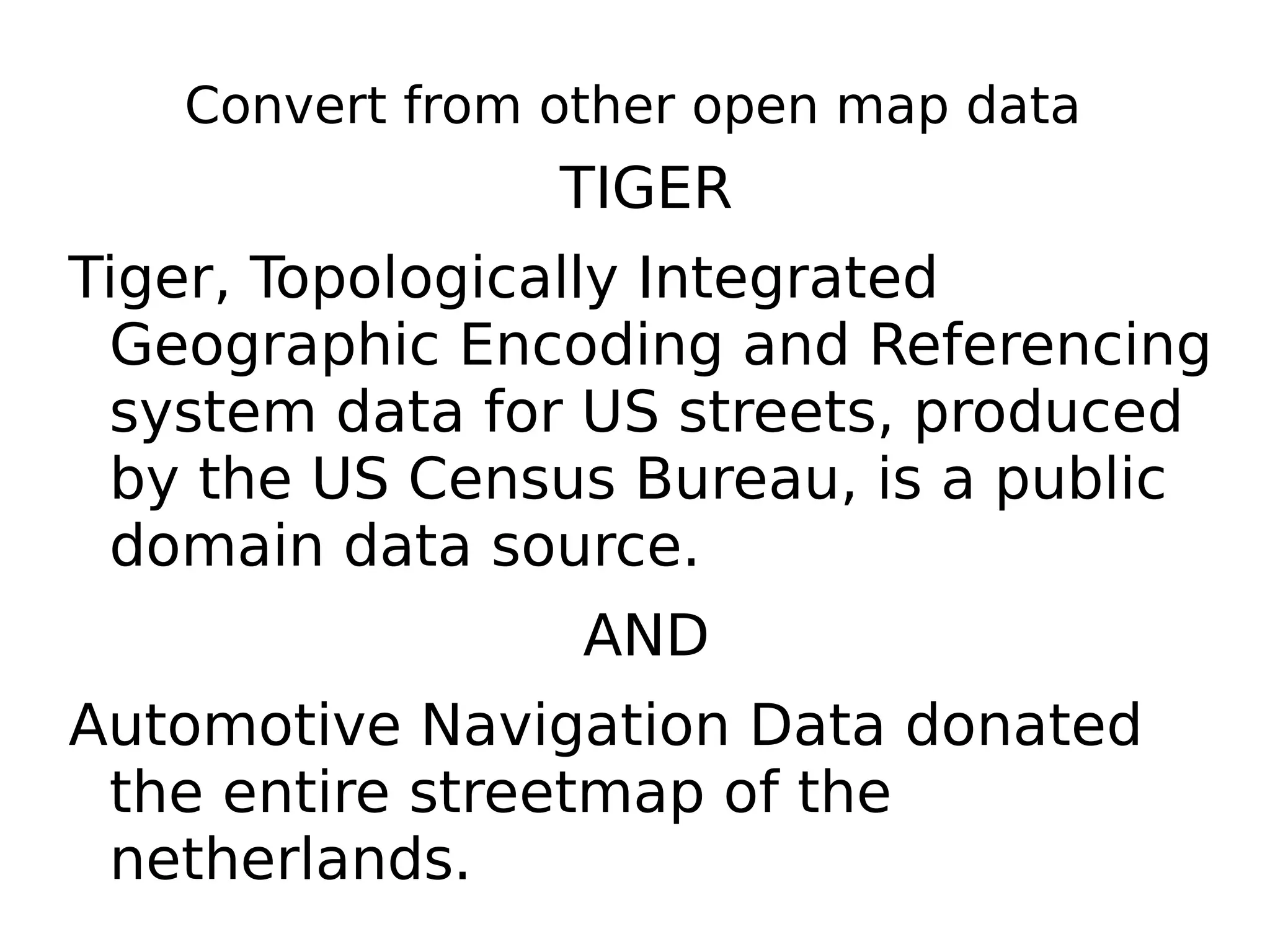 Convert from other open map data
                TIGER
Tiger, Topologically Integrated
 Geographic Encoding and Referencing
 system data for US streets, produced
 by the US Census Bureau, is a public
 domain data source.
                 AND
Automotive Navigation Data donated
 the entire streetmap of the
 netherlands.
 