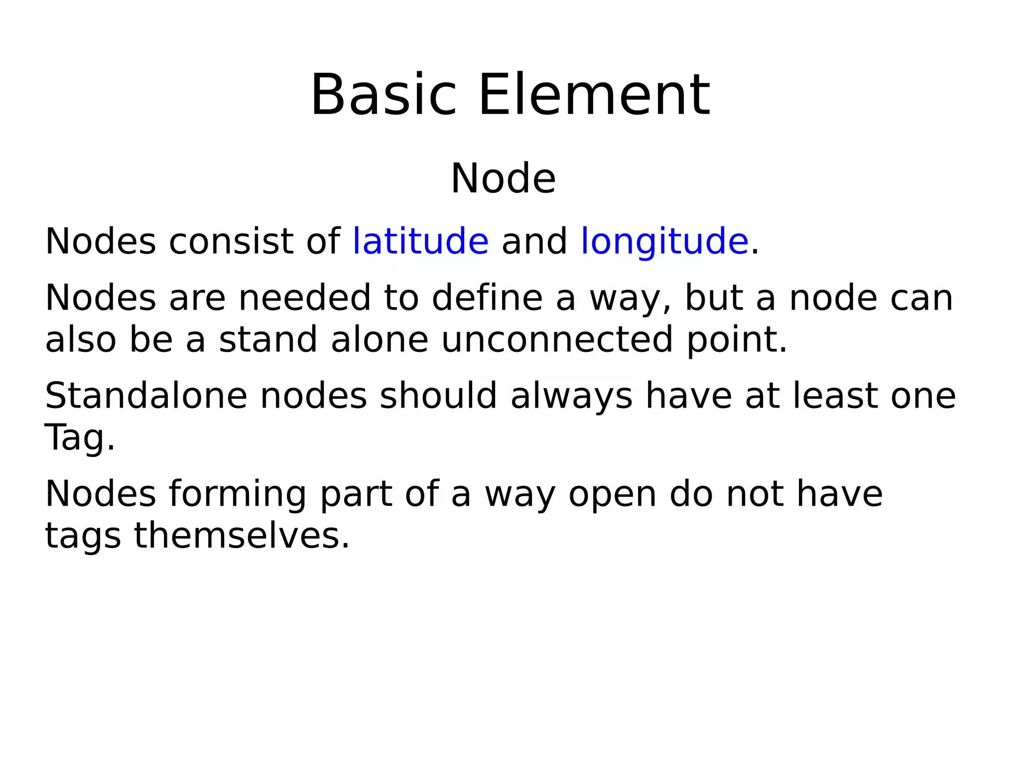 Basic Element
                      Node
Nodes consist of latitude and longitude.
Nodes are needed to define a way, but a node can
also be a stand alone unconnected point.
Standalone nodes should always have at least one
Tag.
Nodes forming part of a way open do not have
tags themselves.
 