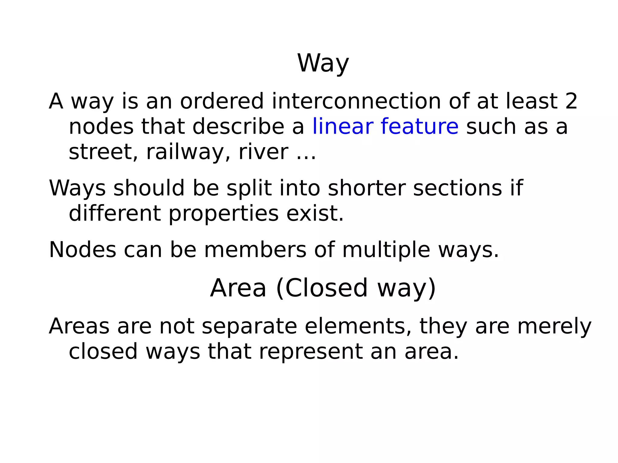 Way
A way is an ordered interconnection of at least 2
  nodes that describe a linear feature such as a
  street, railway, river …
Ways should be split into shorter sections if
 different properties exist.
Nodes can be members of multiple ways.
               Area (Closed way)
Areas are not separate elements, they are merely
  closed ways that represent an area.
 