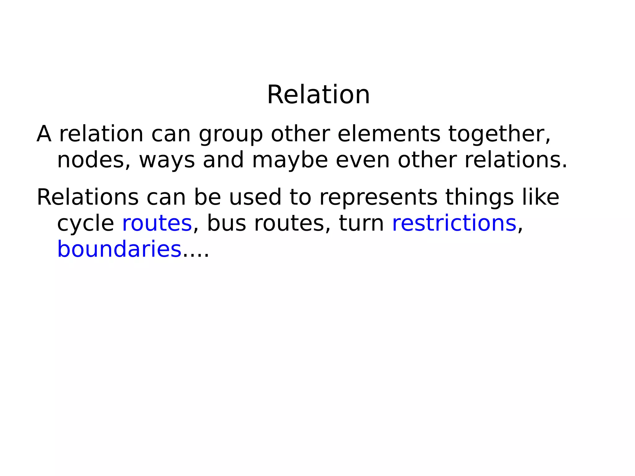 Relation
A relation can group other elements together,
  nodes, ways and maybe even other relations.
Relations can be used to represents things like
 cycle routes, bus routes, turn restrictions,
 boundaries....
 