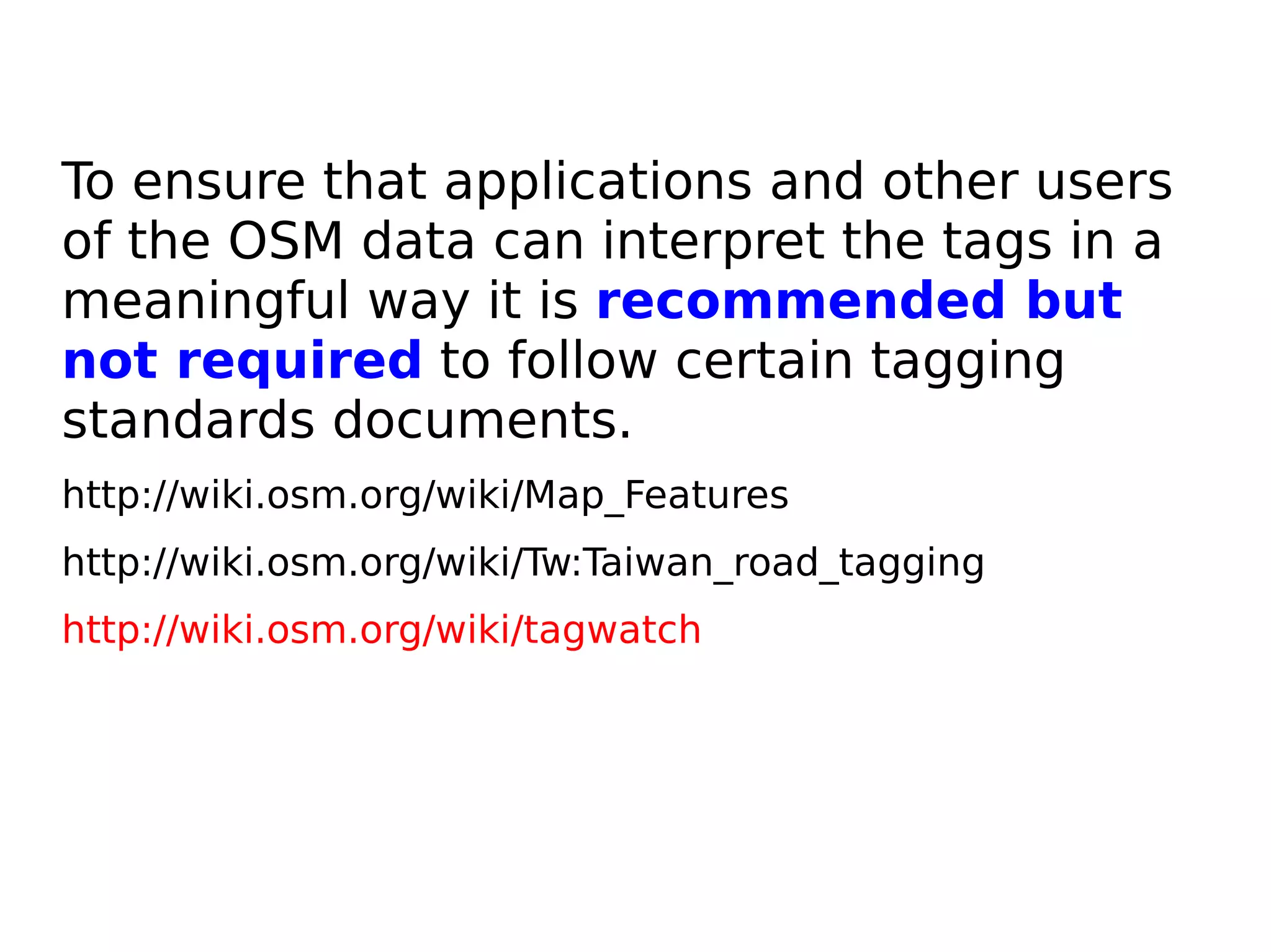 To ensure that applications and other users
of the OSM data can interpret the tags in a
meaningful way it is recommended but
not required to follow certain tagging
standards documents.
http://wiki.osm.org/wiki/Map_Features
http://wiki.osm.org/wiki/Tw:Taiwan_road_tagging
http://wiki.osm.org/wiki/tagwatch
 
