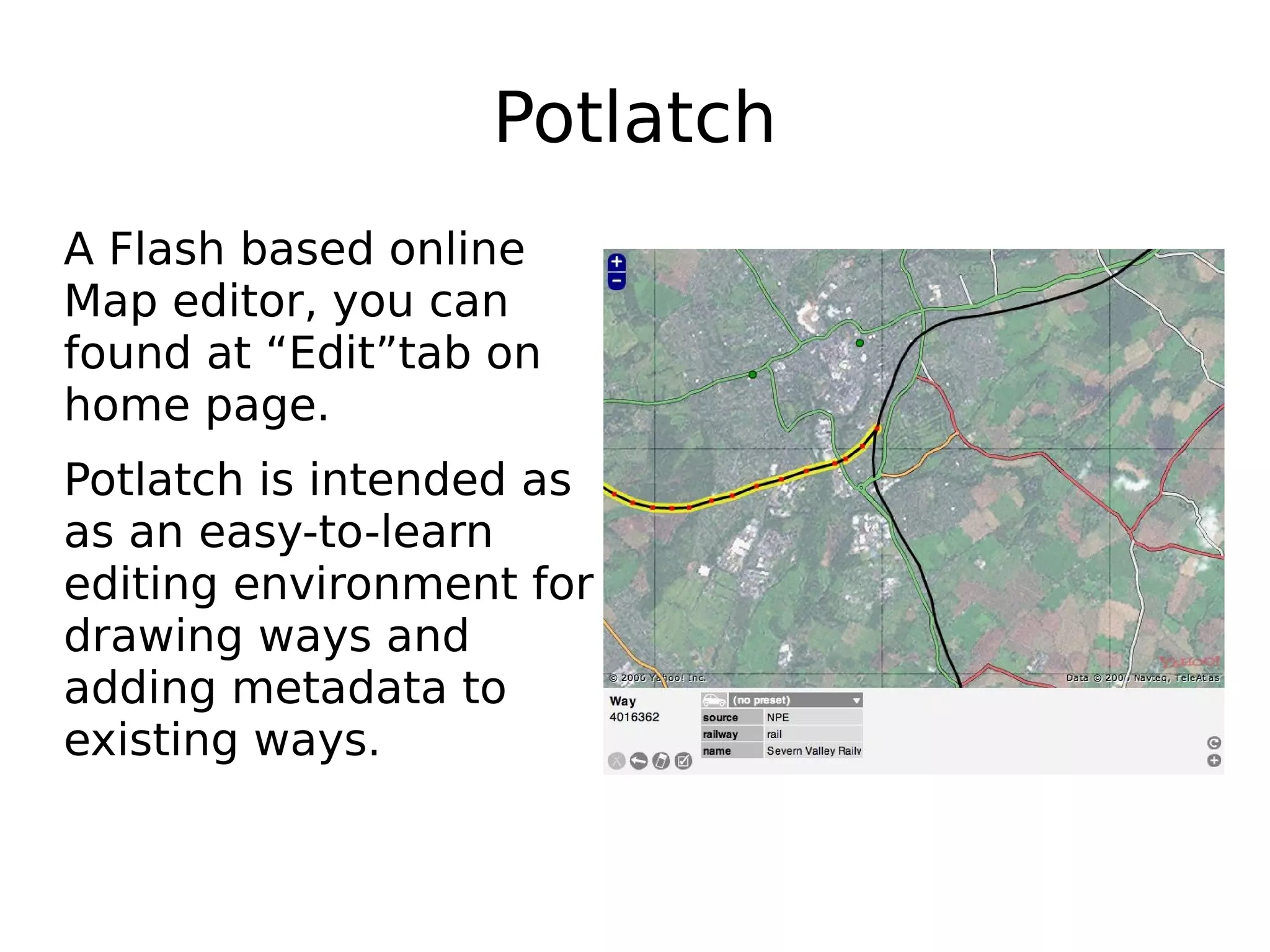 Potlatch
A Flash based online
Map editor, you can
found at “Edit”tab on
home page.
Potlatch is intended as
as an easy-to-learn
editing environment for
drawing ways and
adding metadata to
existing ways.
 