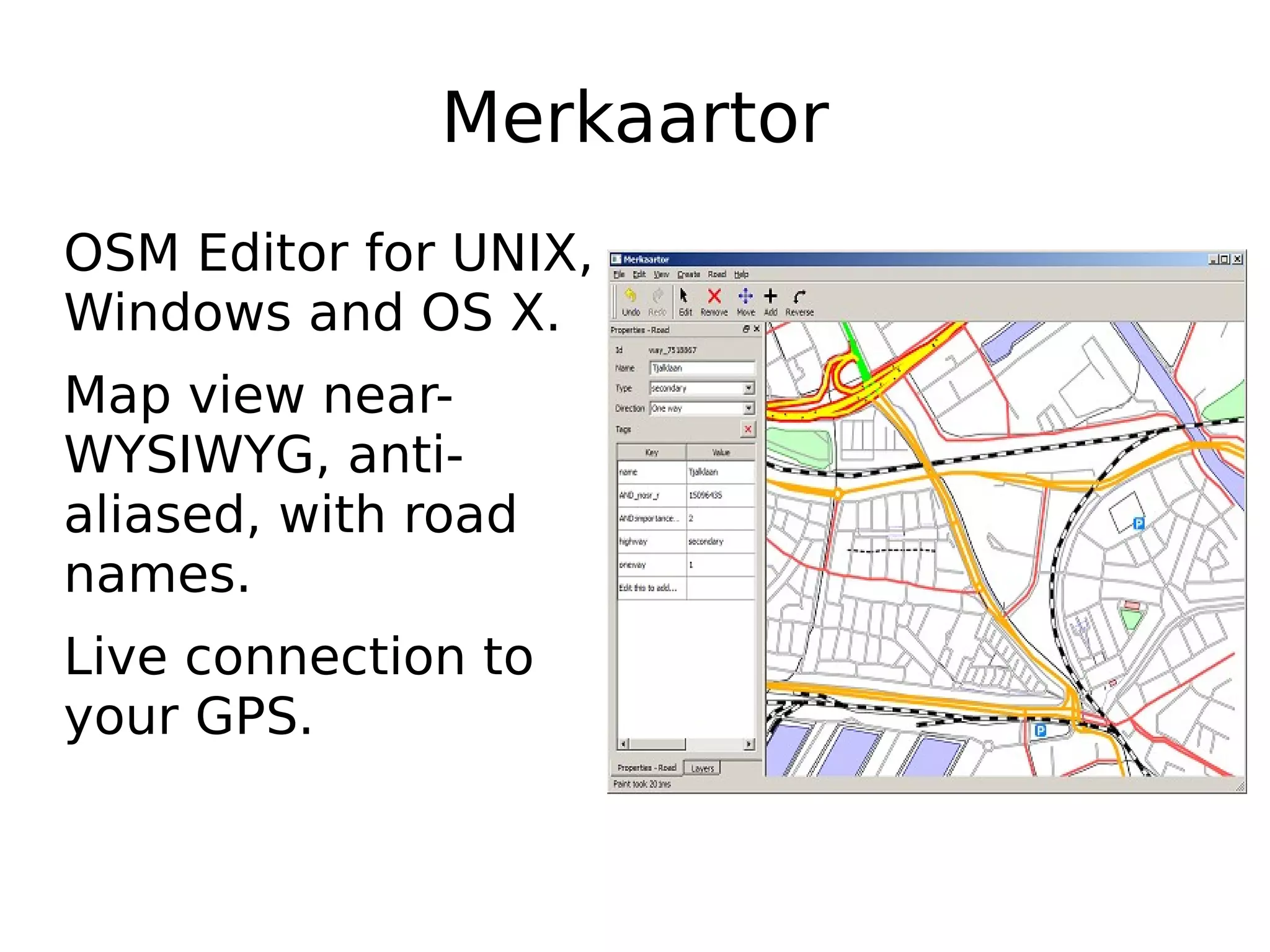 Merkaartor
OSM Editor for UNIX,
Windows and OS X.
Map view near-
WYSIWYG, anti-
aliased, with road
names.
Live connection to
your GPS.
 