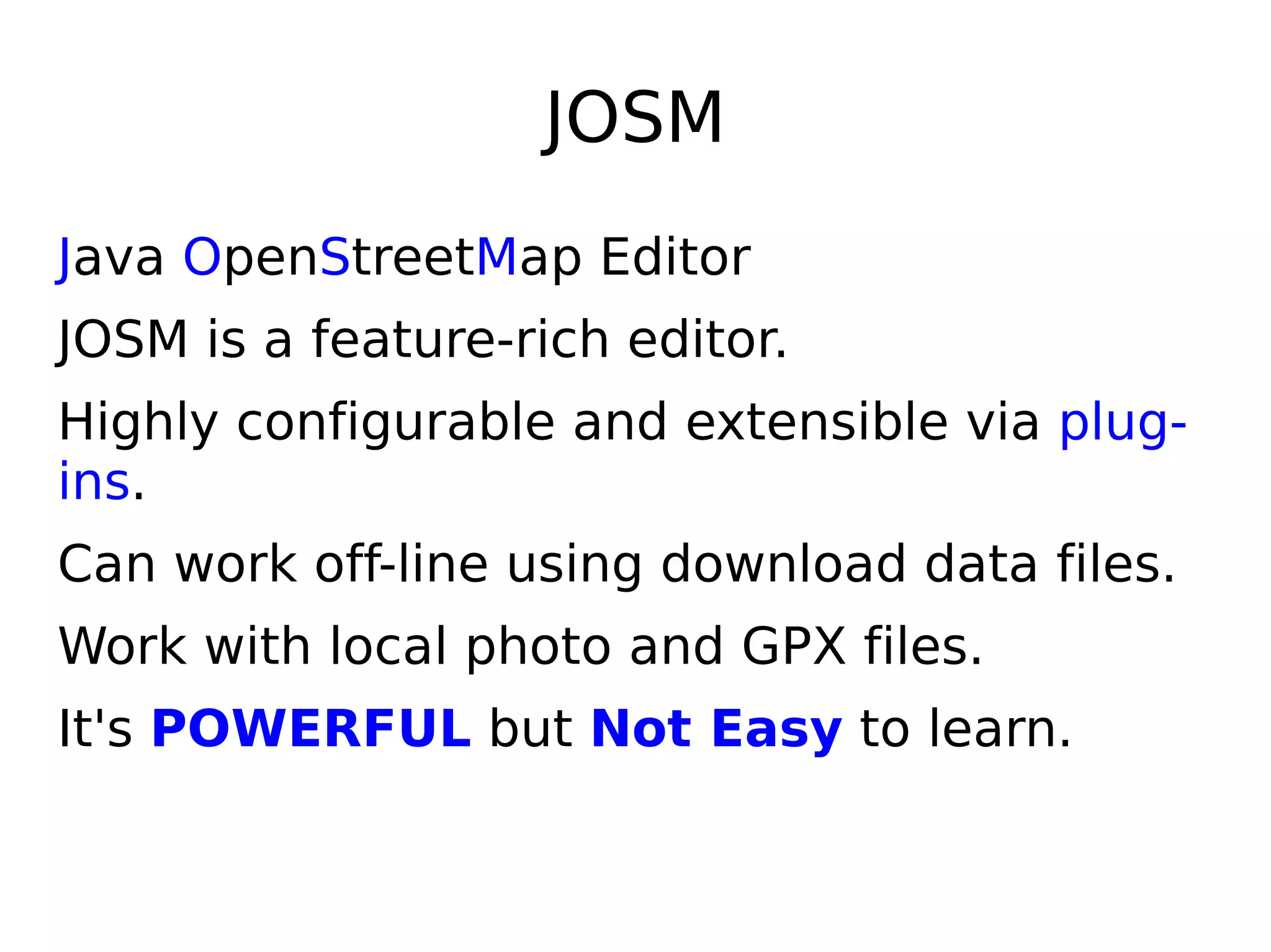 JOSM
Java OpenStreetMap Editor
JOSM is a feature-rich editor.
Highly configurable and extensible via plug-
ins.
Can work off-line using download data files.
Work with local photo and GPX files.
It's POWERFUL but Not Easy to learn.
 