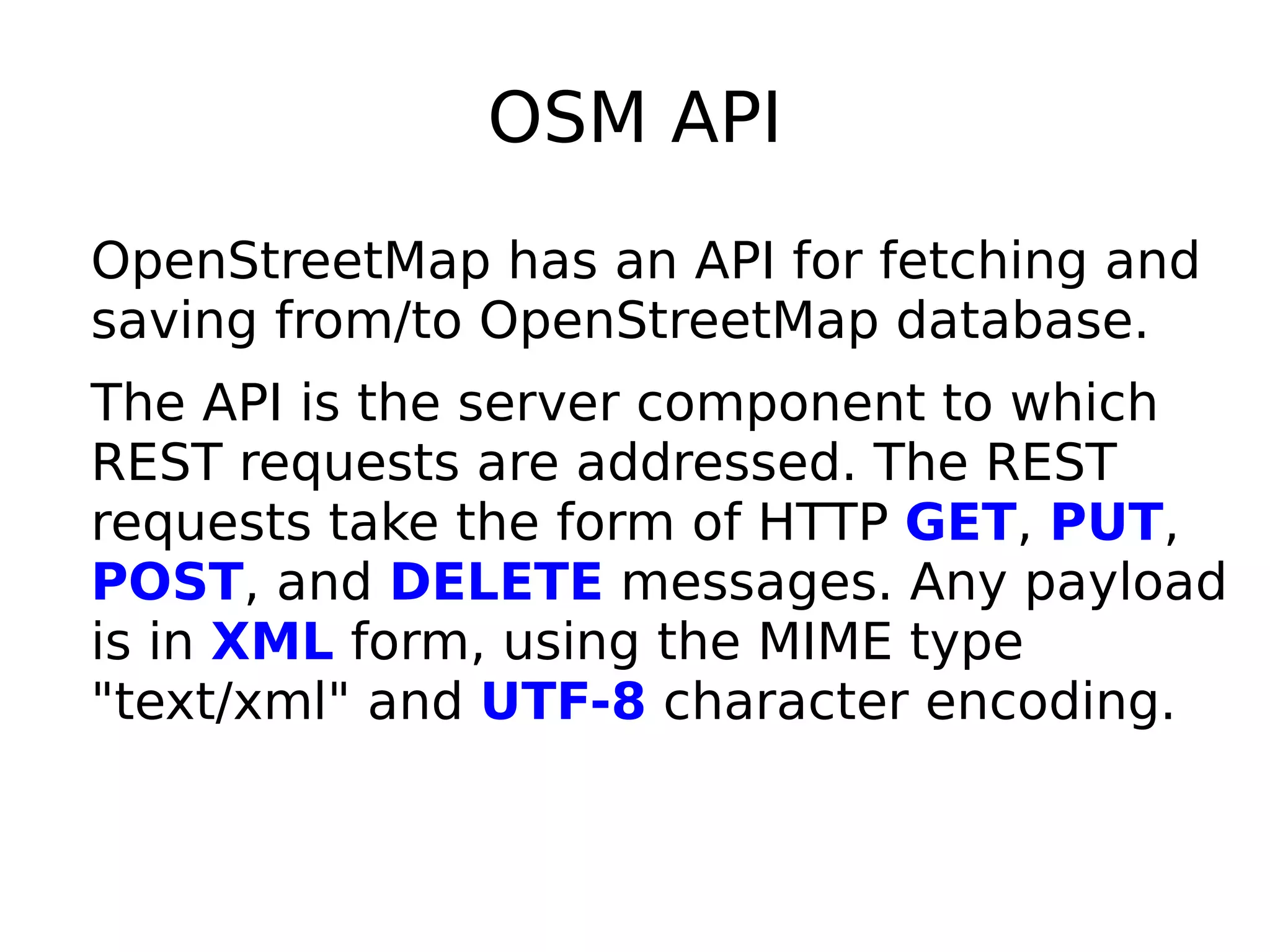 OSM API
OpenStreetMap has an API for fetching and
saving from/to OpenStreetMap database.
The API is the server component to which
REST requests are addressed. The REST
requests take the form of HTTP GET, PUT,
POST, and DELETE messages. Any payload
is in XML form, using the MIME type
"text/xml" and UTF-8 character encoding.
 