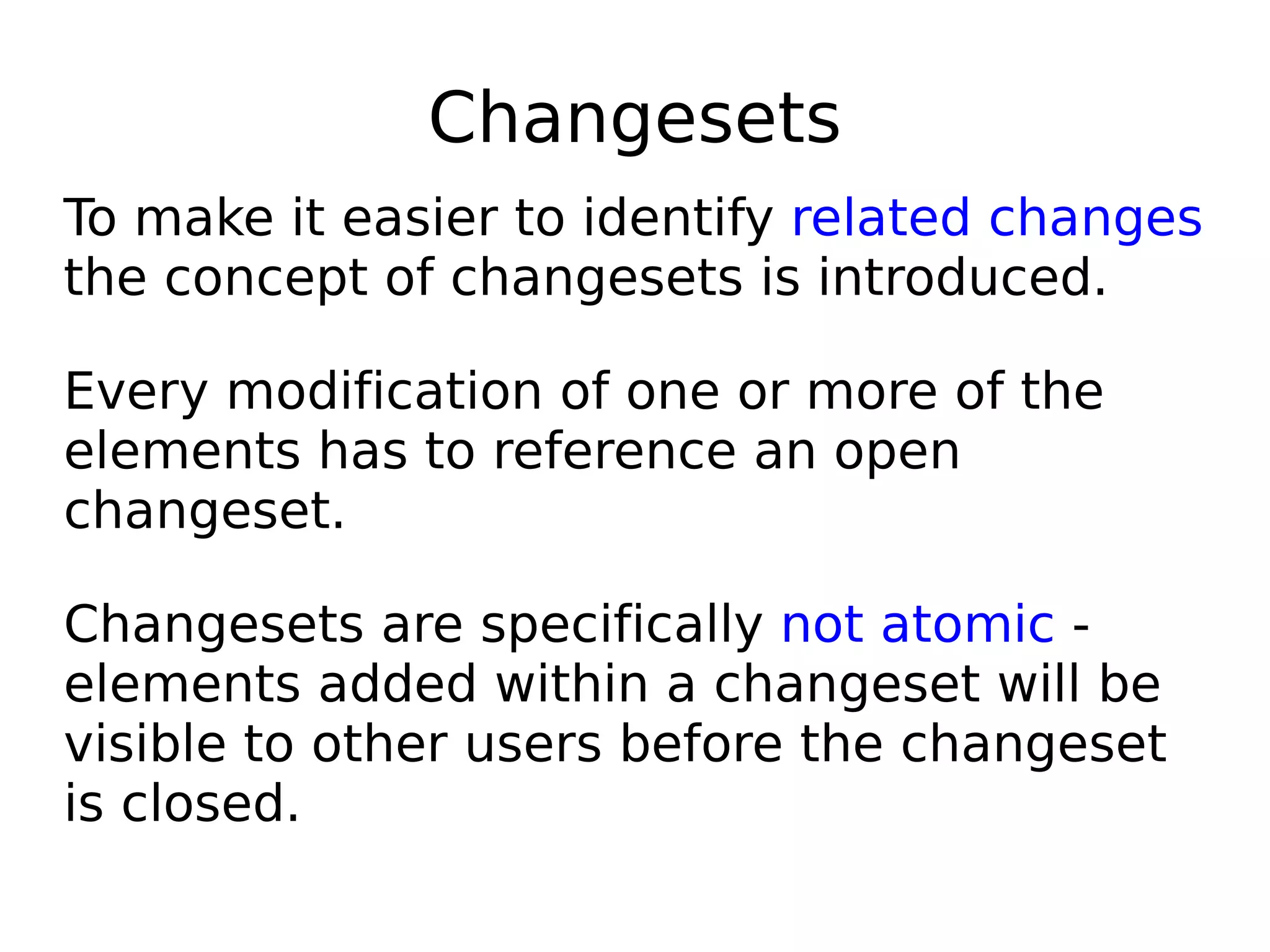 Changesets
To make it easier to identify related changes
the concept of changesets is introduced.

Every modification of one or more of the
elements has to reference an open
changeset.

Changesets are specifically not atomic -
elements added within a changeset will be
visible to other users before the changeset
is closed.
 