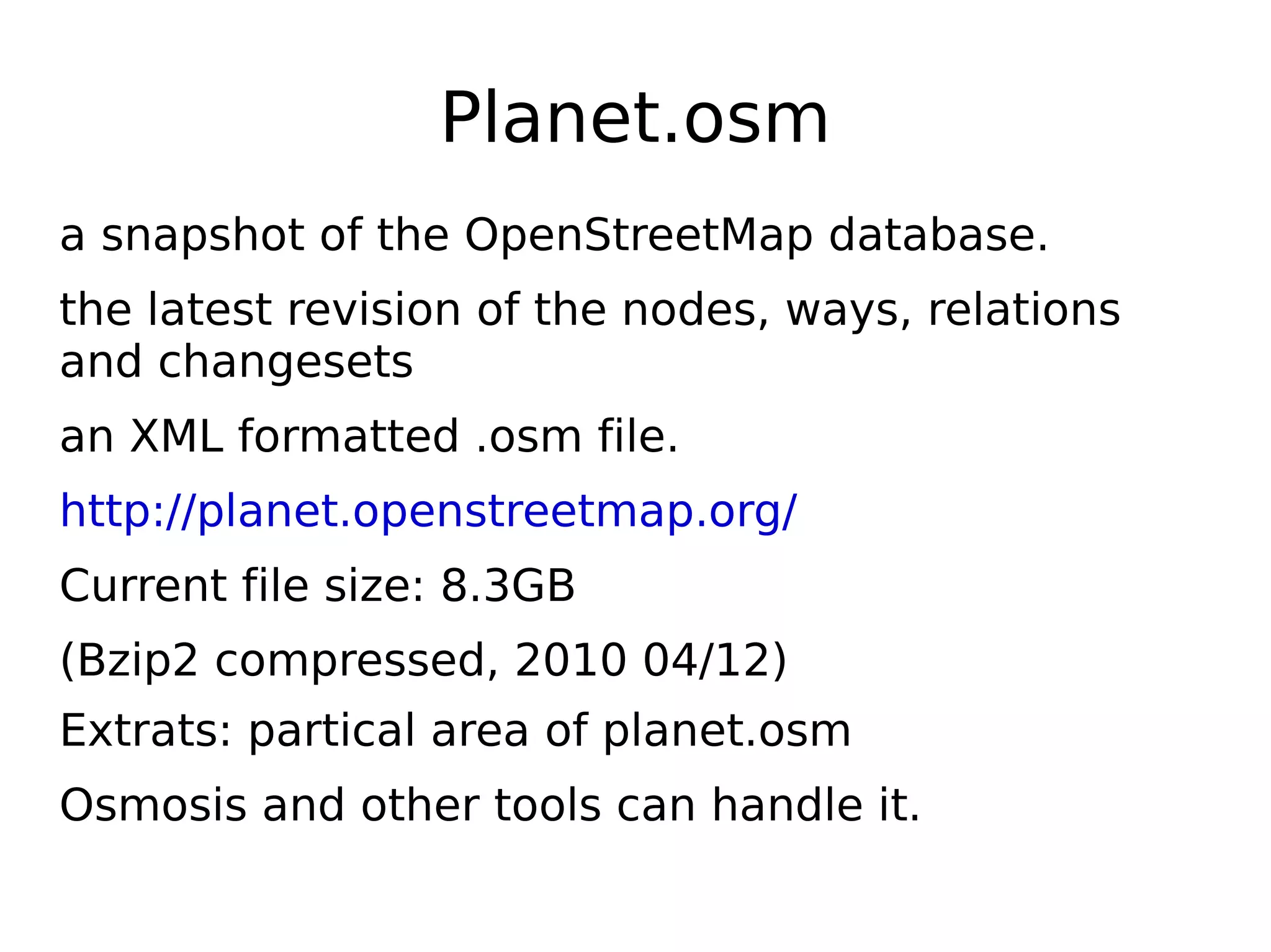 Planet.osm
a snapshot of the OpenStreetMap database.
the latest revision of the nodes, ways, relations
and changesets
an XML formatted .osm file.
http://planet.openstreetmap.org/
Current file size: 8.3GB
(Bzip2 compressed, 2010 04/12)
Extrats: partical area of planet.osm
Osmosis and other tools can handle it.
 