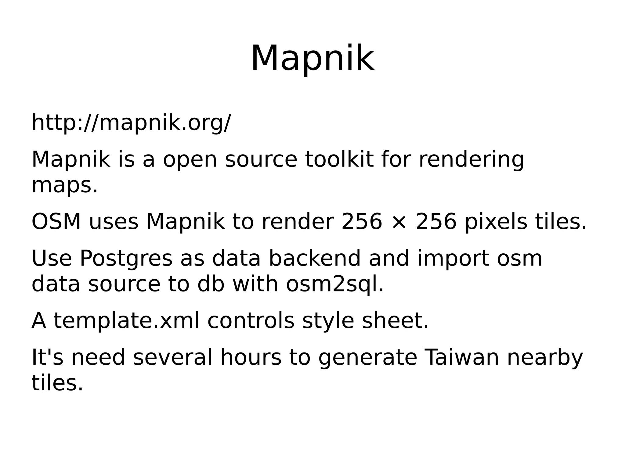Mapnik
http://mapnik.org/
Mapnik is a open source toolkit for rendering
maps.
OSM uses Mapnik to render 256 × 256 pixels tiles.
Use Postgres as data backend and import osm
data source to db with osm2sql.
A template.xml controls style sheet.
It's need several hours to generate Taiwan nearby
tiles.
 