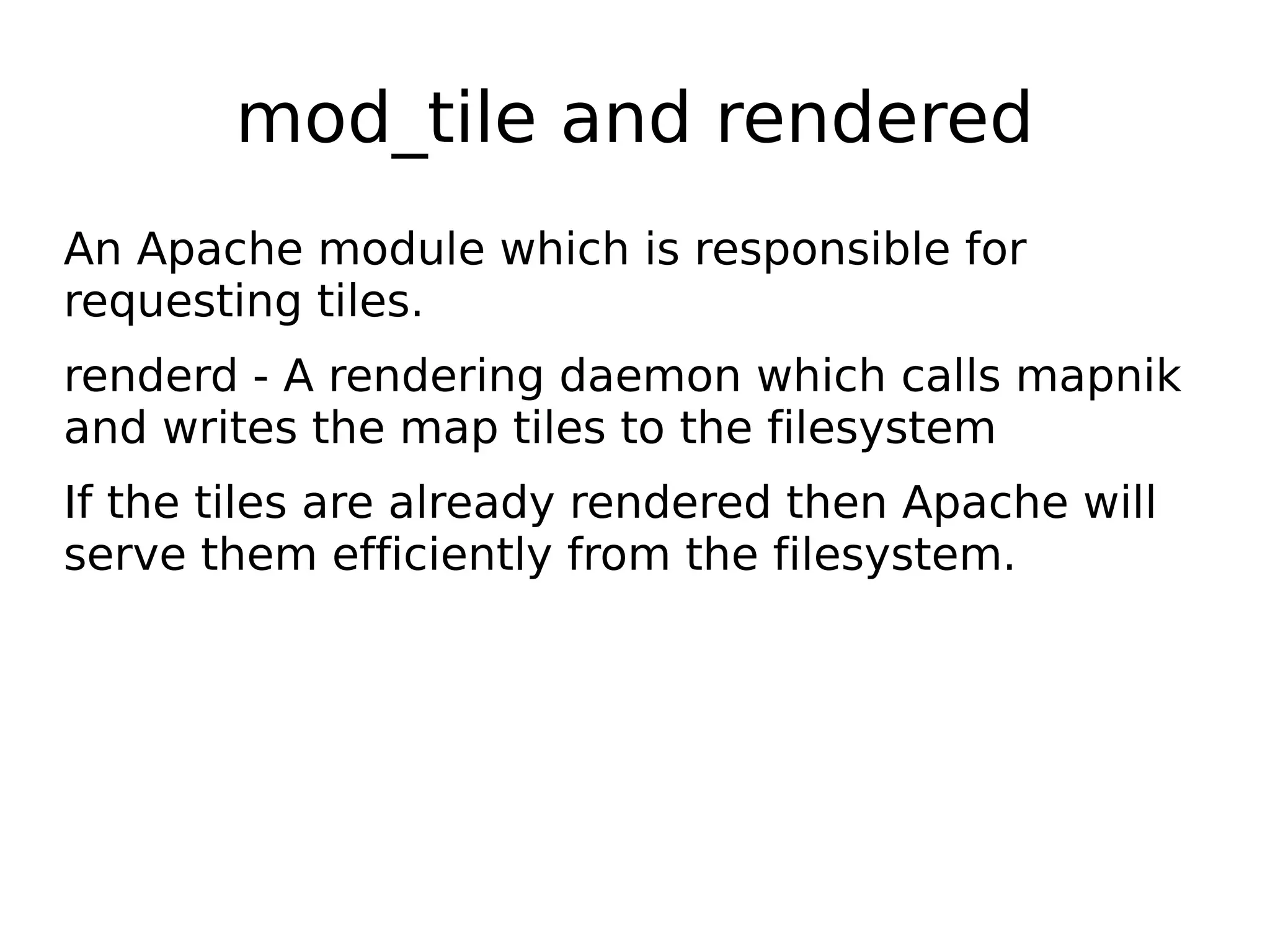 mod_tile and rendered
An Apache module which is responsible for
requesting tiles.
renderd - A rendering daemon which calls mapnik
and writes the map tiles to the filesystem
If the tiles are already rendered then Apache will
serve them efficiently from the filesystem.
 