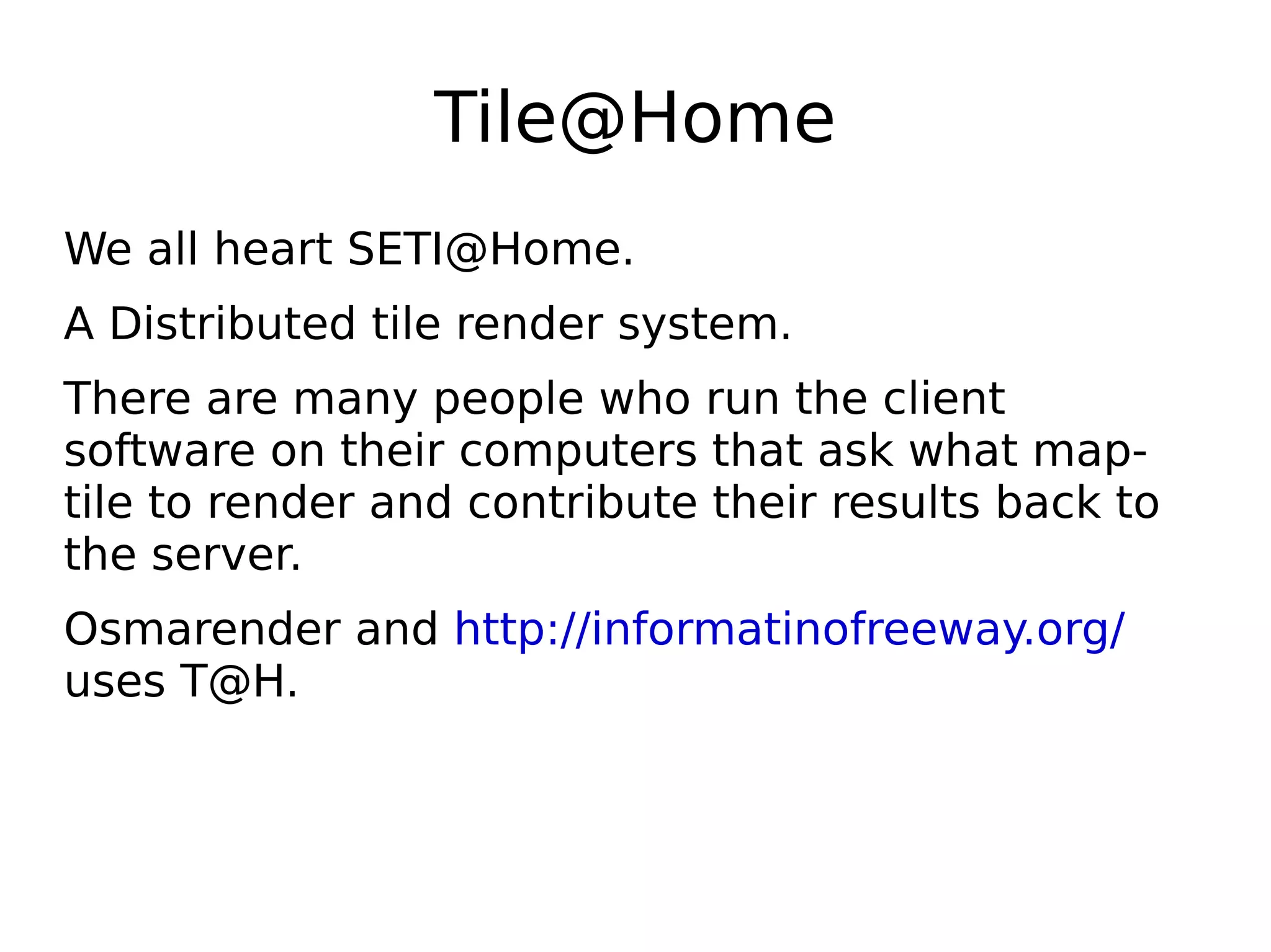 Tile@Home
We all heart SETI@Home.
A Distributed tile render system.
There are many people who run the client
software on their computers that ask what map-
tile to render and contribute their results back to
the server.
Osmarender and http://informatinofreeway.org/
uses T@H.
 
