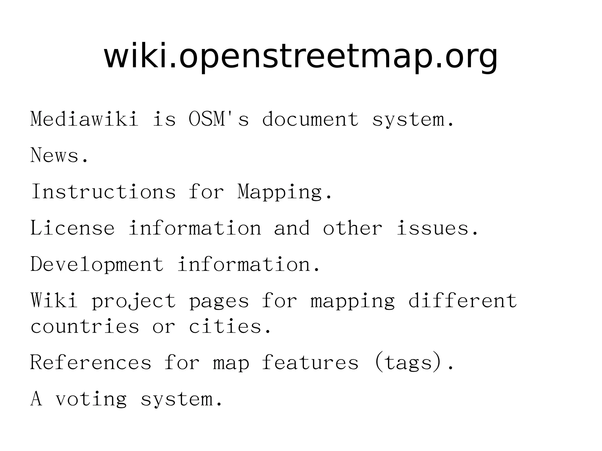 wiki.openstreetmap.org
Mediawiki is OSM's document system.
News.
Instructions for Mapping.
License information and other issues.
Development information.
Wiki project pages for mapping different
countries or cities.
References for map features (tags).
A voting system.
 