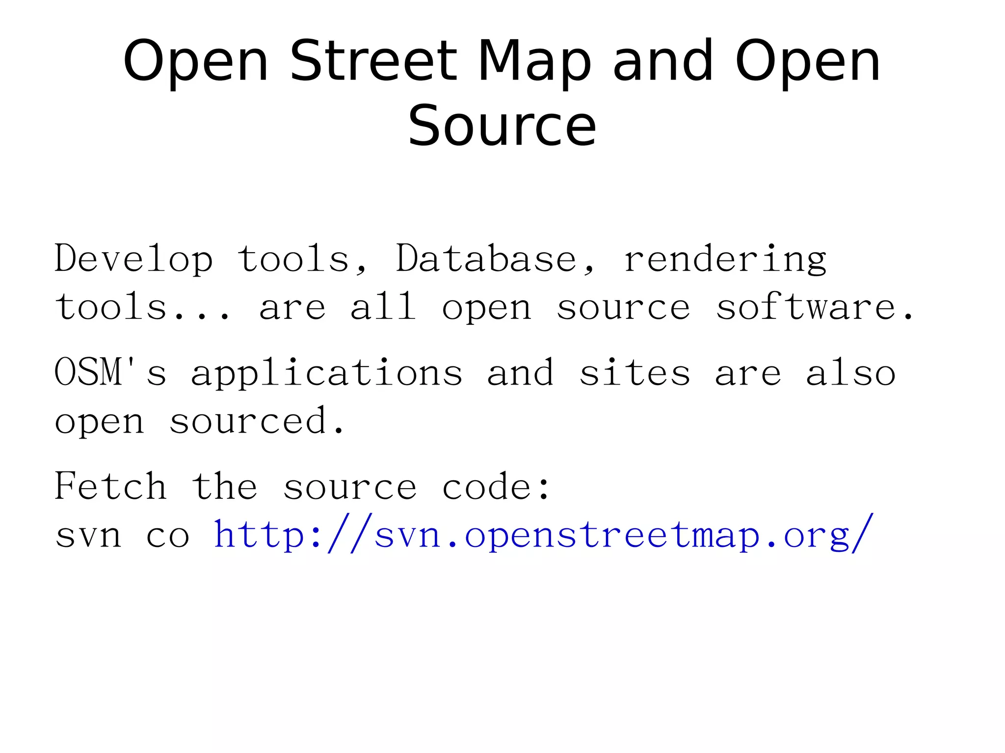 Open Street Map and Open
           Source

Develop tools, Database, rendering
tools... are all open source software.
OSM's applications and sites are also
open sourced.
Fetch the source code:
svn co http://svn.openstreetmap.org/
 