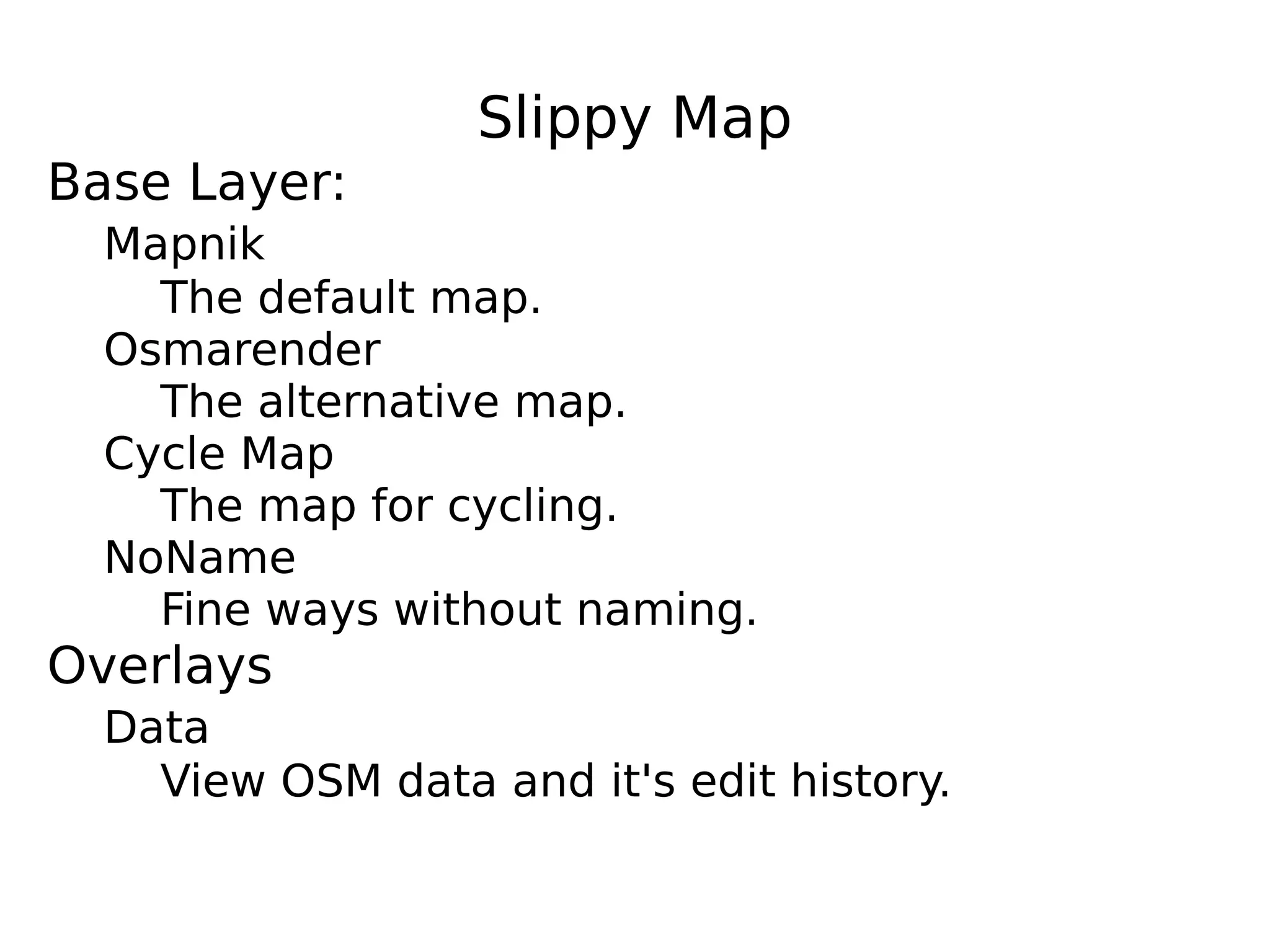 Slippy Map
Base Layer:
  Mapnik
    The default map.
  Osmarender
    The alternative map.
  Cycle Map
    The map for cycling.
  NoName
    Fine ways without naming.
Overlays
  Data
    View OSM data and it's edit history.
 