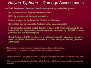 Haiyan Typhoon Damage Assessments
UNOSAT, European Copernicus, OpenStreetMap and probably other groups
● No common methodology and no coordination
● Difficulty to assess all the areas to prioritize
● Missing imagery for the base map of some priority areas
● Competition to map places like Tacloban; other places neglected
● In the context of a meteo related disaster, Imagery of 50 cm of poor quality do not
let evaluate with high precision the damages – as expressed by UNOSAT on maps
published and pre-Haiyan reports
Reach Analysis of OSM contributions should be extended to all groups, comparing
results with OSM. They should also take account of the reports following the Haiti
Earthquake
► Necessity to prepare before disasters, have clear methodology,
goals and coordination between the various organizations
Rapid access to Imagery Archive Catalogs of Imagery Providers for better response
For more granularity and flexibility, Civil Drone or Oblique images could come to the
rescue
 