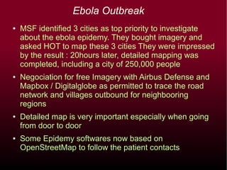 Ebola Outbreak
● Coordinators : Pierre Béland and Andrew Buck, assisted
by Amadou Ndong
● MSF identified 3 cities as top priority to investigate about the
ebola epidemy and bought imagery. CartONG, with a GIS
specialist on the ground, assured the interface between MSF
and HOT. They were impressed by the result : 12 hours for
detail mapping of Gueckedou, a city of 250,000 people, 20
hours for 3 cities.
● Negociation for free Imagery with Airbus Defense and Mapbox /
Digitalglobe permitted to trace the road network and villages
outbound for neighbooring regions
● Detailed map is very important especially when going from door
to door
● Some Epidemy softwares now based on OpenStreetMap to
follow the patient contacts
●
Andrew Buck preliminary study – Estimation of population from
Landuse surface
 