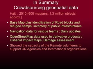 In Summary
Crowdsourcing geospatial data
Haiti , 2010 (600 mappers, 1.3 million objects
approx.)
● Base Map plus identification of Road blocks and
refugee camps; inventory of public infrastructures
● Navigation data for rescue teams : Daily updates
● OpenStreetMap data used in derivative products :
Ushahid Impact Maps, Damage assessment
● Showed the capacity of the Remote volunteers to
support UN Agencies and International organizations
 